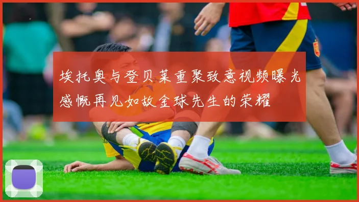 埃托奥与登贝莱重聚致意视频曝光感慨再见如故金球先生的荣耀