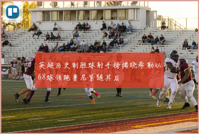 英超历史制胜球射手榜揭晓希勒以68球领跑鲁尼紧随其后