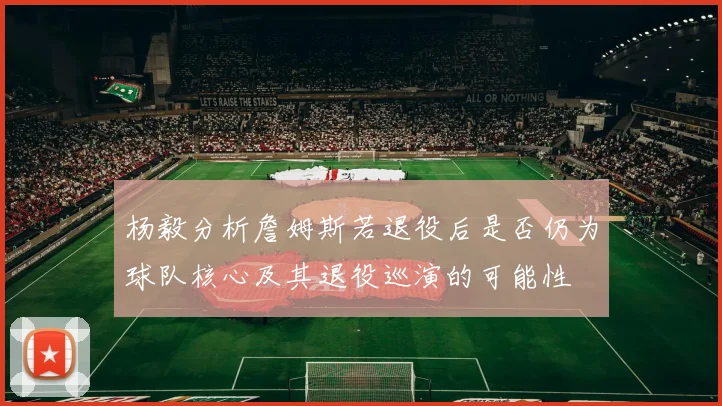 杨毅分析詹姆斯若退役后是否仍为球队核心及其退役巡演的可能性