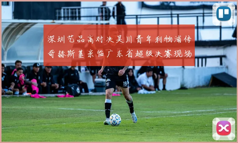 深圳艺品高对决吴川青年利物浦传奇赫斯基亲临广东省超级决赛现场