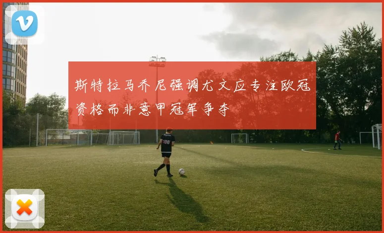 斯特拉马乔尼强调尤文应专注欧冠资格而非意甲冠军争夺