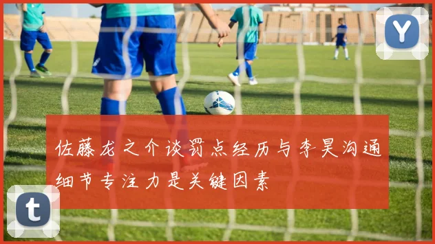 佐藤龙之介谈罚点经历与李昊沟通细节专注力是关键因素