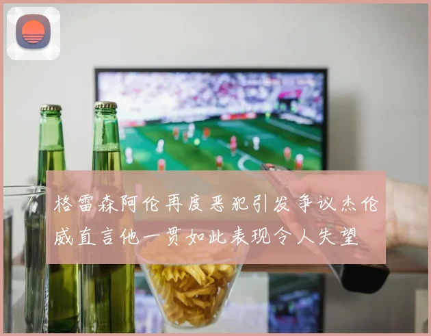格雷森阿伦再度恶犯引发争议杰伦威直言他一贯如此表现令人失望