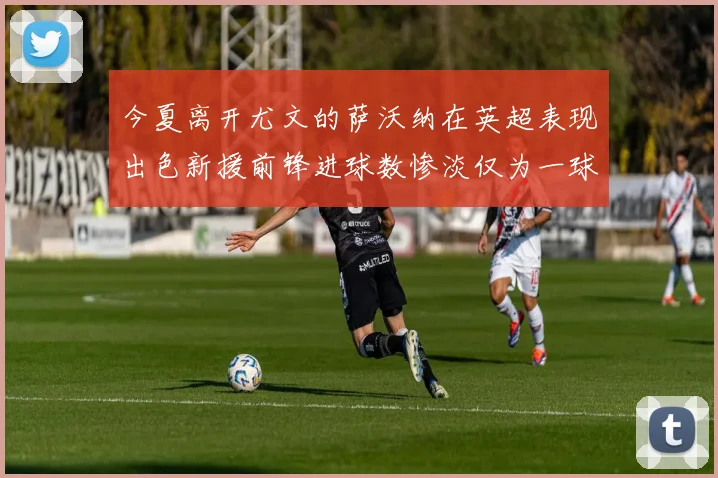 今夏离开尤文的萨沃纳在英超表现出色新援前锋进球数惨淡仅为一球