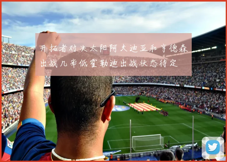 开拓者对决太阳阿夫迪亚和亨德森出战几率低霍勒迪出战状态待定
