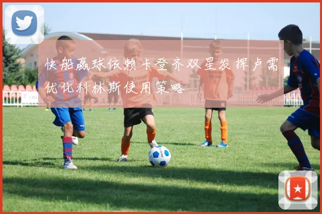 快船赢球依赖卡登齐双星发挥卢需优化科林斯使用策略