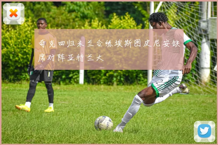 奇克回归米兰合练埃斯图皮尼安缺席对阵亚特兰大
