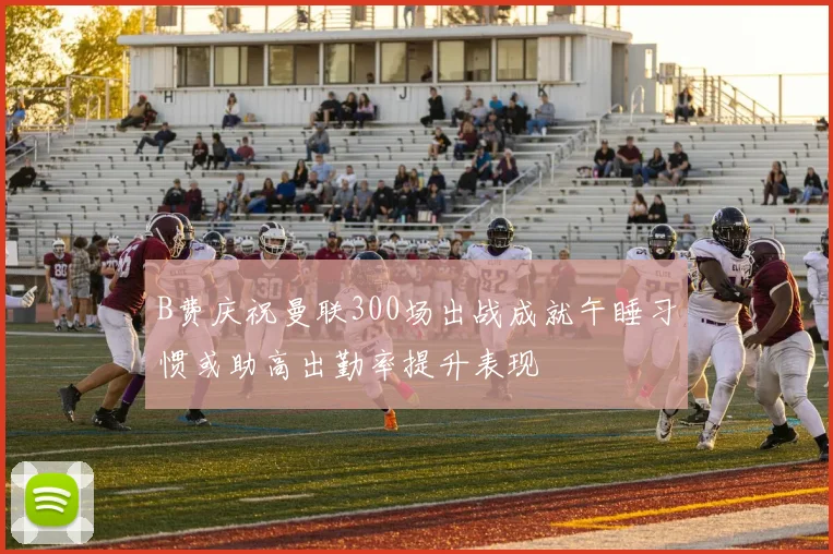 B费庆祝曼联300场出战成就午睡习惯或助高出勤率提升表现