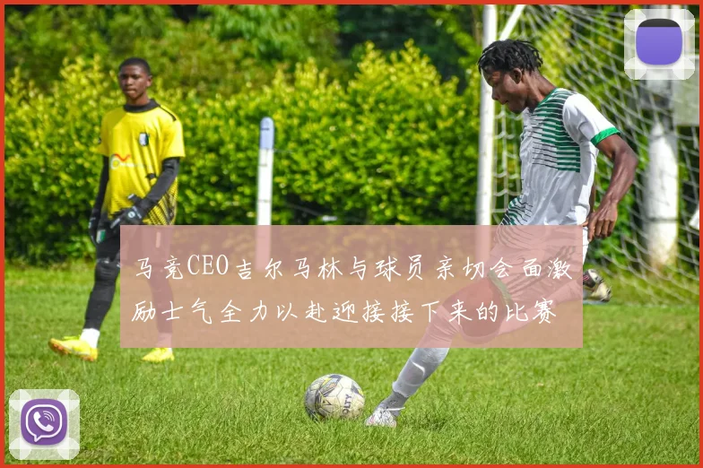 马竞CEO吉尔马林与球员亲切会面激励士气全力以赴迎接接下来的比赛