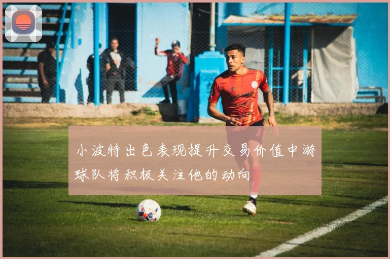 小波特出色表现提升交易价值中游球队将积极关注他的动向