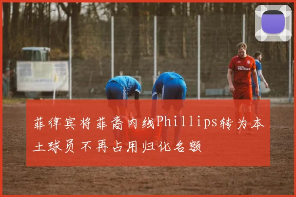 菲律宾将菲裔内线Phillips转为本土球员不再占用归化名额