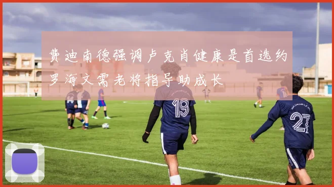 费迪南德强调卢克肖健康是首选约罗海文需老将指导助成长