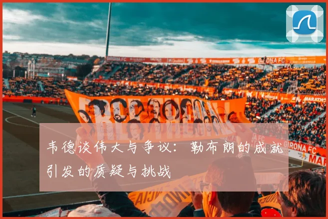 韦德谈伟大与争议：勒布朗的成就引发的质疑与挑战