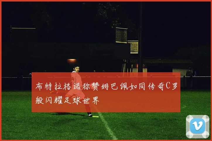 布特拉格诺称赞姆巴佩如同传奇C罗般闪耀足球世界