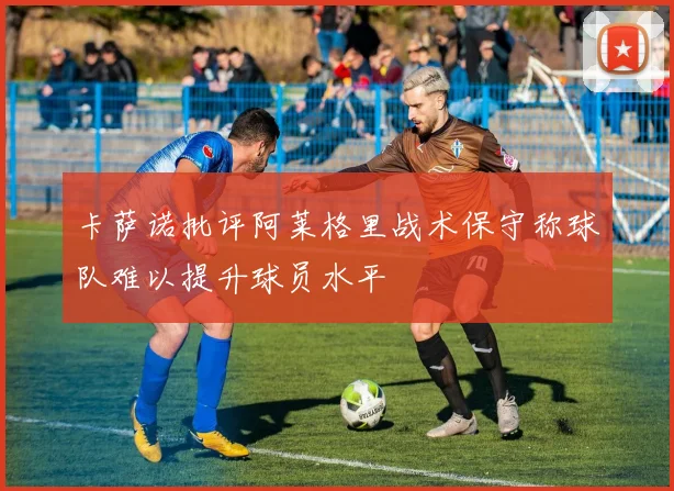 卡萨诺批评阿莱格里战术保守称球队难以提升球员水平