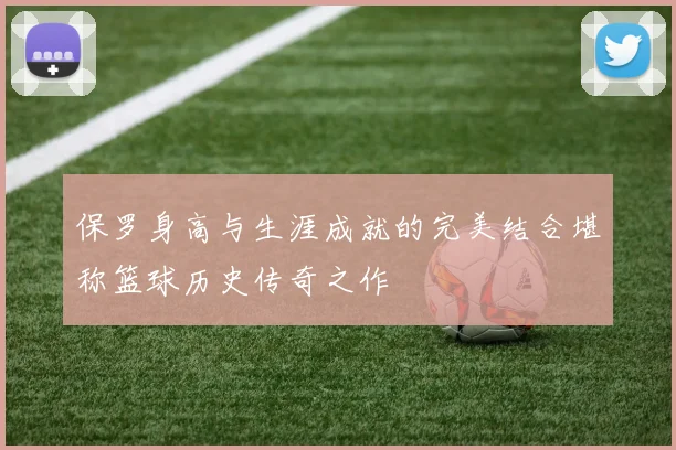 保罗身高与生涯成就的完美结合堪称篮球历史传奇之作