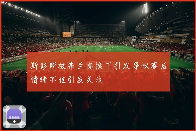 斯彭斯被弗兰克换下引发争议赛后情绪不佳引发关注